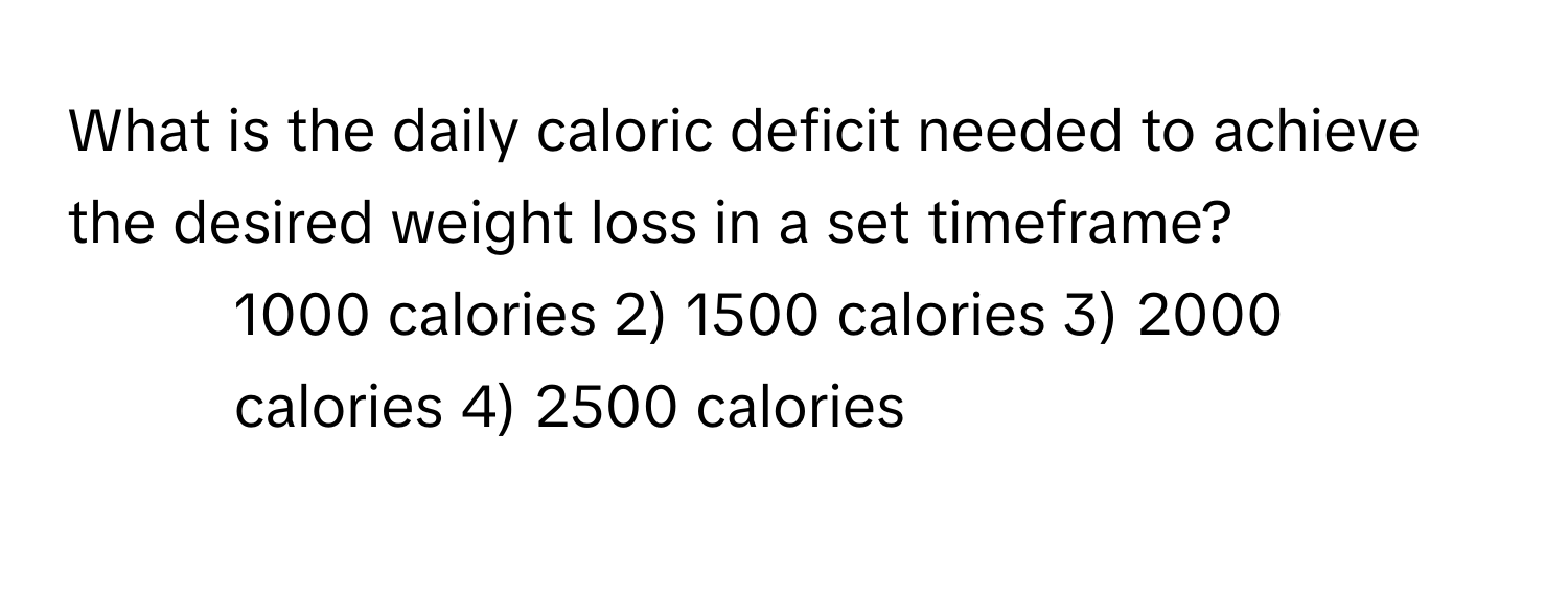 What is the daily caloric deficit needed to achieve the desired weight loss in a set timeframe?

1) 1000 calories 2) 1500 calories 3) 2000 calories 4) 2500 calories