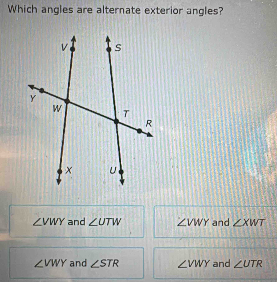 Which angles are alternate exterior angles?
∠ VWY and ∠ UTW ∠ VWY and ∠ XWT
∠ VWY and ∠ STR ∠ VWY and ∠ UTR