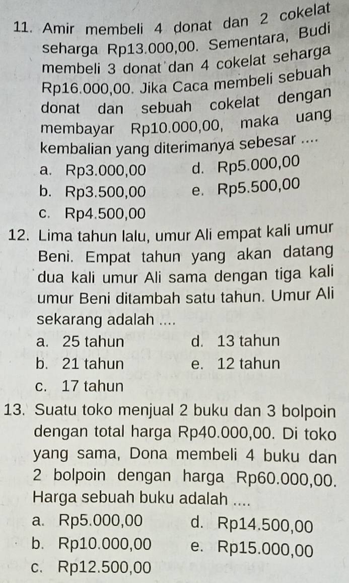 Amir membeli 4 donat dan 2 cokelat
seharga Rp13.000,00. Sementara, Budi
membeli 3 donat dan 4 cokelat seharga
Rp16.000,00. Jika Caca membeli sebuah
donat dan sebuah cokelat dengan
membayar Rp10.000,00, maka uang
kembalian yang diterimanya sebesar ....
a. Rp3.000,00 d. Rp5.000,00
b. Rp3.500,00 e. Rp5.500,00
c. Rp4.500,00
12. Lima tahun lalu, umur Ali empat kali umur
Beni. Empat tahun yang akan datang
dua kali umur Ali sama dengan tiga kali
umur Beni ditambah satu tahun. Umur Ali
sekarang adalah ....
a. 25 tahun d. 13 tahun
b. 21 tahun e. 12 tahun
c. 17 tahun
13. Suatu toko menjual 2 buku dan 3 bolpoin
dengan total harga Rp40.000,00. Di toko
yang sama, Dona membeli 4 buku dan
2 bolpoin dengan harga Rp60.000,00.
Harga sebuah buku adalah ....
a. Rp5.000,00 d. Rp14.500,00
b. Rp10.000,00 e. Rp15.000,00
c. Rp12.500,00