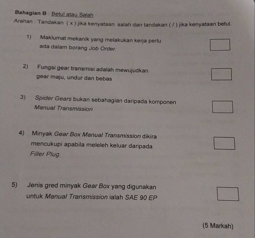 Bahagian B : Betul atau Salah
Arahan : Tandakan ( x ) jika kenyataan salah dan tandakan ( / ) jika kenyataan betul.
1) Maklumat mekanik yang melakukan kerja perlu
ada dalam borang Job Order.
□ 
2) Fungsi gear transmisi adalah mewujudkan □ 
gear maju, undur dan bebas
3) Spider Gears bukan sebahagian daripada komponen
Manual Transmission
□ 
4) Minyak Gear Box Manual Transmission dikira
mencukupi apabila meleleh keluar daripada
□ 
Filler Plug.
5) Jenis gred minyak Gear Box yang digunakan
untuk Manual Transmission ialah SAE 90 EP
□°
(5 Markah)