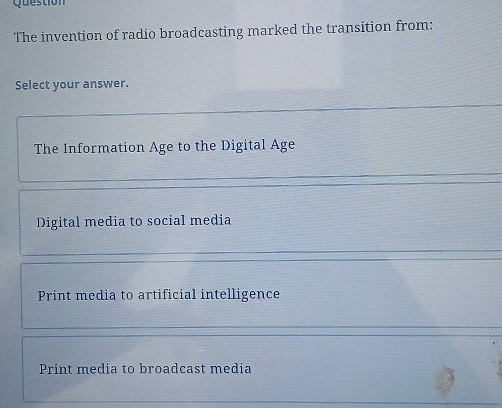 Question
The invention of radio broadcasting marked the transition from:
Select your answer.
The Information Age to the Digital Age
Digital media to social media
Print media to artificial intelligence
Print media to broadcast media