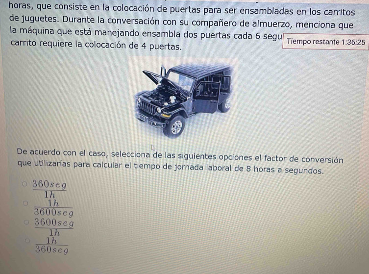 horas, que consiste en la colocación de puertas para ser ensambladas en los carritos
de juguetes. Durante la conversación con su compañero de almuerzo, menciona que
la máquina que está manejando ensambla dos puertas cada 6 segu Tiempo restante 1:36:25
carrito requiere la colocación de 4 puertas.
De acuerdo con el caso, selecciona de las siguientes opciones el factor de conversión
que utilizarías para calcular el tiempo de jornada laboral de 8 horas a segundos.
 360seg/1h 
frac  17/16000* g  (16000* g)/3000* g 