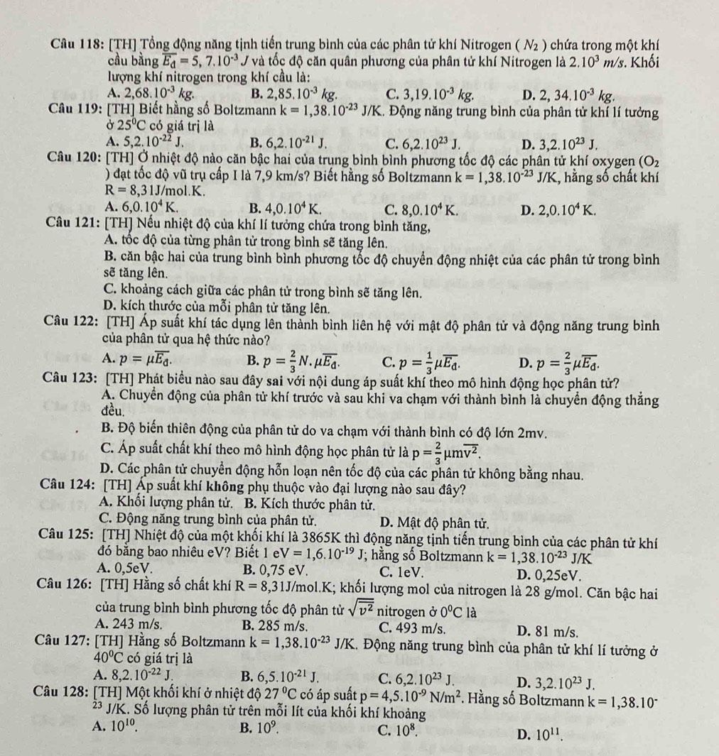[TH] Tổng động năng tịnh tiến trung bình của các phân tử khí Nitrogen (N_2) chứa trong một khí
cầu bằng overline E_d=5,7.10^(-3) / và tốc độ căn quân phương của phân tử khí Nitrogen là 2.10^3m/s. Khối
lượng khí nitrogen trong khí cầu là:
A. 2,68.10^(-3)kg. B. 2,85.10^(-3)kg. C. 3,19.10^(-3)kg. D. 2,34.10^(-3)kg.
Câu 119: [TH] Biết hằng số Boltzmann k=1,38.10^(-23) J/K. Động năng trung bình của phân tử khí lí tưởng
Ở 25°C có giá trị là
A. 5,2.10^(-22)J. B. 6,2.10^(-21)J. C. 6,2.10^(23)J. D. 3,2.10^(23)J.
Câu 120: [TH] Ở nhiệt độ nào căn bậc hai của trung bình bình phương tốc độ các phân tử khí oxygen (O_2
) đạt tốc độ vũ trụ cấp I là 7,9 km/s? Biết hằng số Boltzmann k=1,38.10^(-23)J/K , hằng số chất khí
R=8,31J/m l.K
A. 6,0.10^4K. B. 4,0.10^4K. C. 8,0.10^4K. D. 2,0.10^4K.
Câu 121: [TH] Nếu nhiệt độ của khí lí tưởng chứa trong bình tăng,
A. tốc độ của từng phân tử trong bình sẽ tăng lên.
B. căn bậc hai của trung bình bình phương tốc độ chuyển động nhiệt của các phân tử trong bình
sẽ tăng lên.
C. khoảng cách giữa các phân tử trong bình sẽ tăng lên.
D. kích thước của mỗi phân tử tăng lên.
Câu 122: [TH] Áp suất khí tác dụng lên thành bình liên hệ với mật độ phân tử và động năng trung bình
của phân tử qua hệ thức nào?
A. p=mu overline E_d. B. p= 2/3 N.mu overline E_d. C. p= 1/3 mu overline E_d. D. p= 2/3 mu overline E_d.
Câu 123: [TH] Phát biểu nào sau đây sai với nội dung áp suất khí theo mô hình động học phân tử?
A. Chuyển động của phân tử khí trước và sau khi va chạm với thành bình là chuyển động thắng
đều.
B. Độ biến thiên động của phân tử do va chạm với thành bình có độ lớn 2mv.
C. Áp suất chất khí theo mô hình động học phân tử là p= 2/3 mu moverline v^2.
D. Các phân tử chuyển động hỗn loạn nên tốc độ của các phân tử không bằng nhau.
Câu 124: [TH] Áp suất khí không phụ thuộc vào đại lượng nào sau đây?
A. Khổi lượng phân tử. B. Kích thước phân tử.
C. Động năng trung bình của phân tử. D. Mật độ phân tử.
Câu 125: [TH] Nhiệt độ của một khối khí là 3865K thì động năng tịnh tiến trung bình của các phân tử khí
đó bằng bao nhiêu eV? Biết 1 e V=1,6.10^(-19)J; hằng số Boltzmann k=1,38.10^(-23)J/K
A. 0,5eV. B. 0,75 eV. C. 1eV. D. 0,25eV.
Câu 126: [TH] Hằng số chất khí R=8,31J/m ol.K; khối lượng mol của nitrogen là 28 g/mol. Căn bậc hai
của trung bình bình phương tốc độ phân tử sqrt(overline v^2) nitrogen ở 0°C là
A. 243 m/s. B. 285 m/s. C. 493 m/s. D. 81 m/s.
Câu 127: [TH] Hằng số Boltzmann k=1,38.10^(-23)J/K 1. Động năng trung bình của phân tử khí lí tưởng ở
40°C có giá trị là
A. 8,2.10^(-22)J. B. 6,5.10^(-21)J. C. 6,2.10^(23)J. D. 3,2.10^(23)J.
Câu 128: [TH] Một khối khí ở nhiệt độ 27°C có áp suất p=4,5.10^(-9)N/m^2. Hằng số Boltzmann k=1,38.10^-
2³ J/K. Số lượng phân tử trên mỗi lít của khối khí khoảng
A. 10^(10). B. 10^9. C. 10^8.
D. 10^(11).