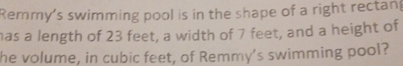 Remmy's swimming pool is in the shape of a right rectan 
has a length of 23 feet, a width of 7 feet, and a height of 
he volume, in cubic feet, of Remmy's swimming pool?