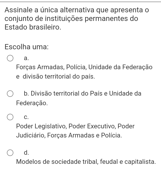 Assinale a única alternativa que apresenta o
conjunto de instituições permanentes do
Estado brasileiro.
Escolha uma:
a.
Forças Armadas, Polícia, Unidade da Federação
e divisão territorial do país.
b. Divisão territorial do País e Unidade da
Federação.
C.
Poder Legislativo, Poder Executivo, Poder
Judiciário, Forças Armadas e Polícia.
d.
Modelos de sociedade tribal, feudal e capitalista.