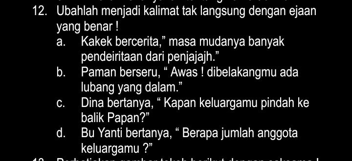 Ubahlah menjadi kalimat tak langsung dengan ejaan 
yang benar ! 
a. Kakek bercerita,” masa mudanya banyak 
pendeiritaan dari penjajajh.” 
b. Paman berseru, “ Awas ! dibelakangmu ada 
lubang yang dalam.” 
c. Dina bertanya, “ Kapan keluargamu pindah ke 
balik Papan?” 
d. Bu Yanti bertanya, “ Berapa jumlah anggota 
keluargamu ?