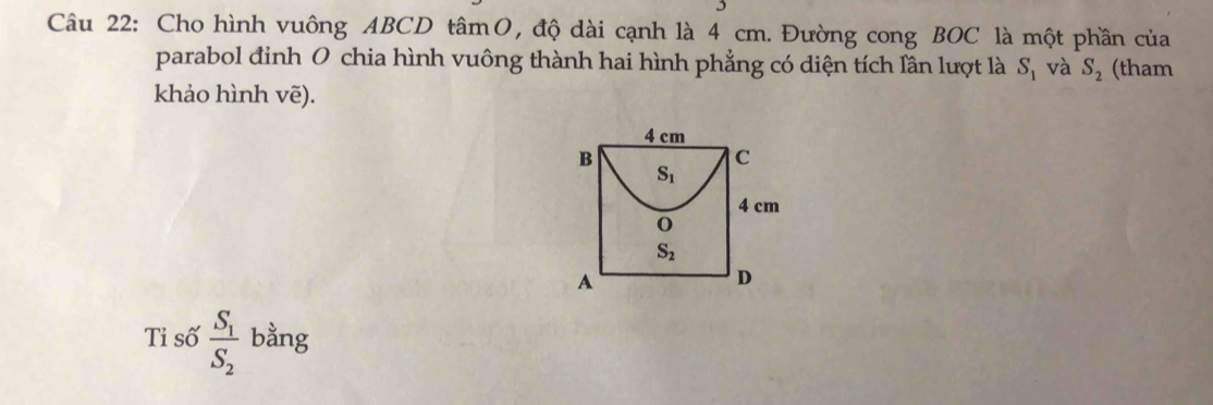 Cho hình vuông ABCD tâmO, độ dài cạnh là 4 cm. Đường cong BOC là một phần của
parabol đinh O chia hình vuông thành hai hình phẳng có diện tích lần lượt là S_1 và S_2 (tham
khảo hình vẽ).
Tỉ số frac S_1S_2 bằng