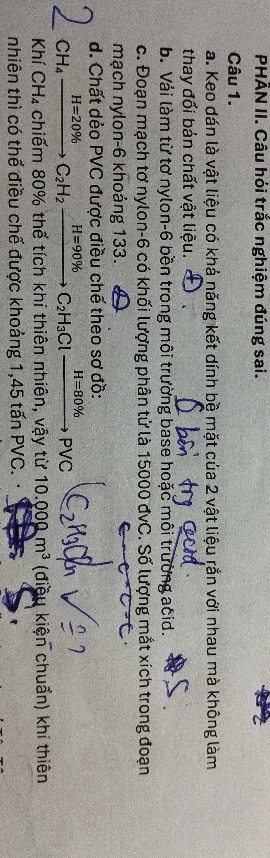 PHÂN II. Câu hỏi trắc nghiệm đúng sai.
Câu 1.
a. Keo dán là vật liệu có khả năng kết dính bệ mặt của 2 vật liệu rắn với nhau mà không làm
thay đổi bản chất vật liệu.
b. Vải làm từ tơ nylon-6 bền trong môi trường base hoặc môi trường acid.
c. Đoạn mạch tơ nylon- 6 có khối lượng phân tử là 15000 đvC. Số lượng mắt xích trong đoạn
mạch nylon- 6 khoảng 133.
d. Chất dẻo PVC được điều chế theo sơ đồ:
CH_4xrightarrow H=20% C_2H_2xrightarrow H=90% C_2H_3Clxrightarrow H=80% PVC
Khí * CH₄ chiếm 80% thể tích khí thiên nhiên, vậy từ 10.000m^3 (điều kiện chuẩn) khí thiên
nhiên thì có thể điều chế được khoảng 1, 45 tấn PVC.