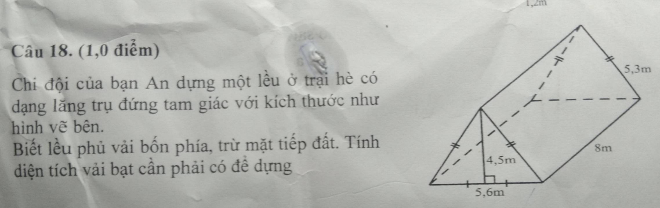 1, 2m
Câu 18. (1,0 điểm) 
Chi đội của bạn An dựng một lều ở trại hè có 
dạng lăng trụ đứng tam giác với kích thước như 
hình vẽ bên. 
Biết lều phủ vải bốn phía, trừ mặt tiếp đất. Tính 
diện tích vải bạt cần phải có đề dựng