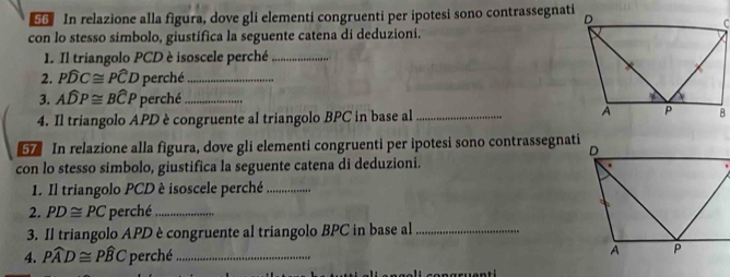 so In relazione alla figura, dove gli elementi congruenti per ipotesi sono contrassegnati 
con lo stesso símbolo, giustífica la seguente catena di deduzioni. 
1. Il triangolo PCD è isoscele perché_ 
2. Pwidehat DC≌ Pwidehat CD perché_ 
3. Awidehat DP≌ Bwidehat CP perché_ 
4. Il triangolo APD è congruente al triangolo BPC in base al _ 
In relazione alla figura, dove gli elementi congruenti per ipotesi sono contrassegnati 
con lo stesso simbolo, giustifica la seguente catena di deduzioni. 
1. Il triangolo PCD è isoscele perché_ 
2. PD≌ PC perché_ 
3. Il triangolo APD è congruente al triangolo BPC in base al_ 
4. Pwidehat AD≌ Pwidehat BC perché_