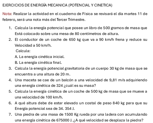 EJERCICIOS DE ENERGÍA MECANICA (POTENCIAL Y CINETICA) 
Nota: Realizar la actividad en el cuaderno de Física se revisará el día martes 11 de 
febrero, será una nota más del Tercer Trimestre. 
1. Calcula la energía potencial que posee un libro de 500 gramos de masa que 
Está colocado sobre una mesa de 80 centímetros de altura. 
2. El conductor de un coche de 650 kg que va a 90 km/h frena y reduce su 
Velocidad a 50 km/h. 
Calcula: 
A. La energía cinética inicial. 
B. La energía cinética final. 
3. Calcula la energía potencial gravitatoria de un cuerpo 30 kg de masa que se 
encuentra a una altura de 20 m. 
4. Una maceta se cae de un balcón a una velocidad de 9,81 m/s adquiriendo 
una energía cinética de 324 ¿cuál es su masa? 
5. Calcula la energía cinética de un coche de 500 kg de masa que se mueve a 
una velocidad de 100 km/h. 
6. A qué altura debe de estar elevado un costal de peso 840 kg para que su 
Energía potencial sea de 34. 354 J. 
7. Una piedra de una masa de 1500 Kg rueda por una ladera con acumulando 
una energía cinética de 675000 J. ¿A qué velocidad se desplaza la piedra?