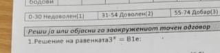 0-30 Недоволен(1) 31 - 54 Доволен(2) 55 - 74 Дo6ap(3)
Peши jа или обjасни го заокружениот точен одговор
1.Pешение на равенката 3^x=81 e: