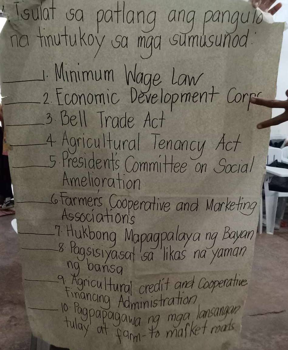 soat so patlang ang pangule 
o fnutukoy sa mga sumisumod 
_4. Minimum Wage Law 
_2. Economic Development Corps 
_3. Bell Trade Act 
_4 Agricultural Tenancy Act 
_5. Presidents Committee on Social 
Amelioration 
_6oFarmers Cooperative and Marketing 
Associations 
__7 Hukbong Wapagpalaya ng Bayan 
8 Pagsisiyasat sa likas na yaman 
ng bansa 
9 gricultural credit and Cooperative 
Financing Administration 
_10 Pagpapagawa ng mga lansangan_ 
tulay at farm-to market moats