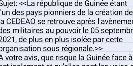 Sujet: <<La république de Guinée étant 
l'un des pays pionniers de la création de 
la CEDEAO se retrouve après l'avènemer 
des militaires au pouvoir le  05 septembr 
2021, de plus en plus isolée par cette 
organisation sous régionale.>> 
A votre avis, que risque la Guinée face à