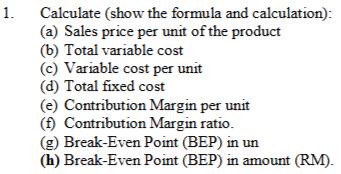 Calculate (show the formula and calculation): 
(a) Sales price per unit of the product 
(b) Total variable cost 
(c) Variable cost per unit 
(d) Total fixed cost 
(e) Contribution Margin per unit 
(f) Contribution Margin ratio. 
(g) Break-Even Point (BEP) in un 
(h) Break-Even Point (BEP) in amount (RM).