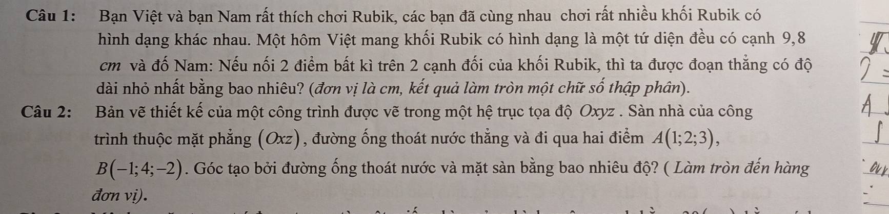 Bạn Việt và bạn Nam rất thích chơi Rubik, các bạn đã cùng nhau chơi rất nhiều khối Rubik có 
hình dạng khác nhau. Một hôm Việt mang khối Rubik có hình dạng là một tứ diện đều có cạnh 9,8
cm và đố Nam: Nếu nối 2 điểm bất kì trên 2 cạnh đối của khối Rubik, thì ta được đoạn thắng có độ 
dài nhỏ nhất bằng bao nhiêu? (đơn vị là cm, kết quả làm tròn một chữ số thập phân). 
Câu 2: Bản vẽ thiết kế của một công trình được vẽ trong một hệ trục tọa độ Oxyz. Sàn nhà của công 
trình thuộc mặt phẳng (Oxz), đường ống thoát nước thẳng và đi qua hai điểm A(1;2;3),
B(-1;4;-2). Góc tạo bởi đường ống thoát nước và mặt sàn bằng bao nhiêu độ? ( Làm tròn đến hàng 
đơn vi).