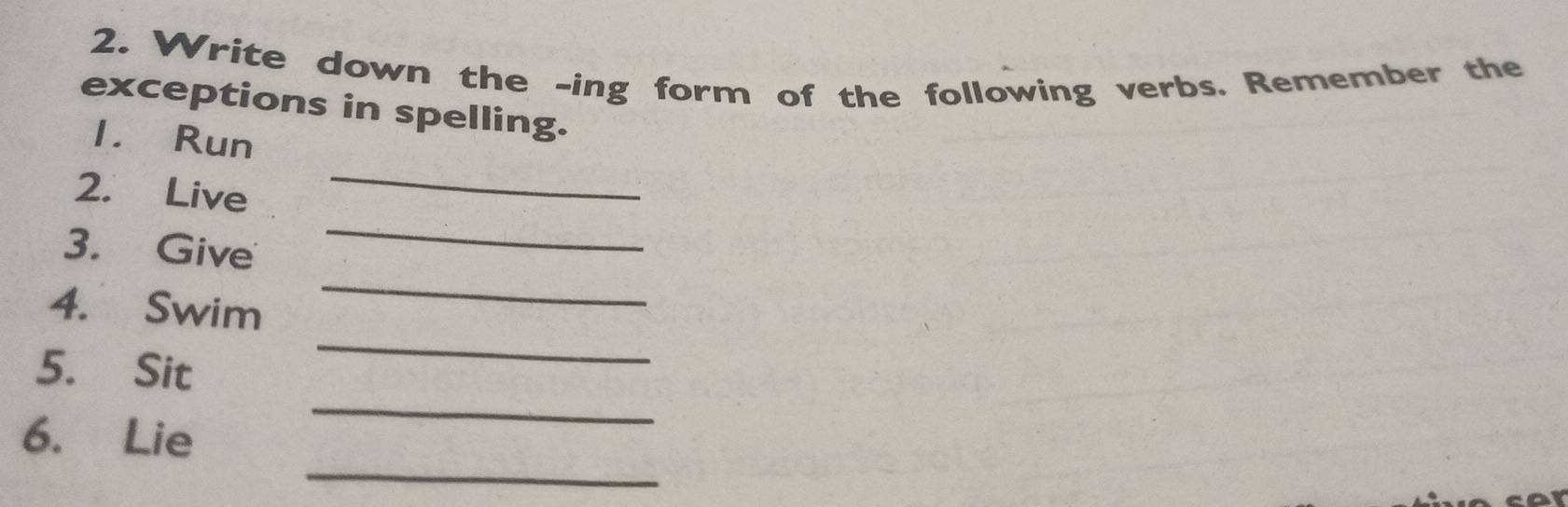 Write down the -ing form of the following verbs. Remember the 
exceptions in spelling. 
_ 
1. Run 
_ 
2. Live 
_ 
3. Give 
_ 
4. Swim 
_ 
5. Sit 
_ 
6. Lie