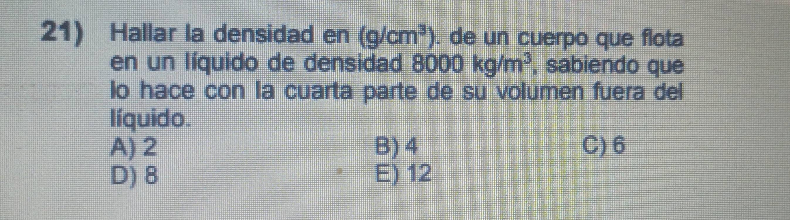 Hallar la densidad en (g/cm^3). de un cuerpo que flota
en un líquido de densidad 8000kg/m^3 , sabiendo que
lo hace con la cuarta parte de su volumen fuera del
líquido.
A) 2 B) 4 C) 6
D) 8 E) 12