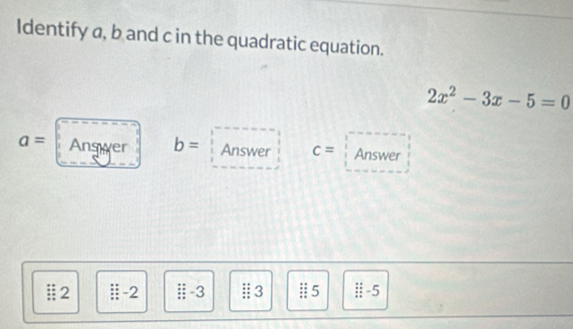 Identify a, b and c in the quadratic equation.
2x^2-3x-5=0
a= Answer b= Answer c= Answer 
2 -2 -3 | 3 | 5 -5