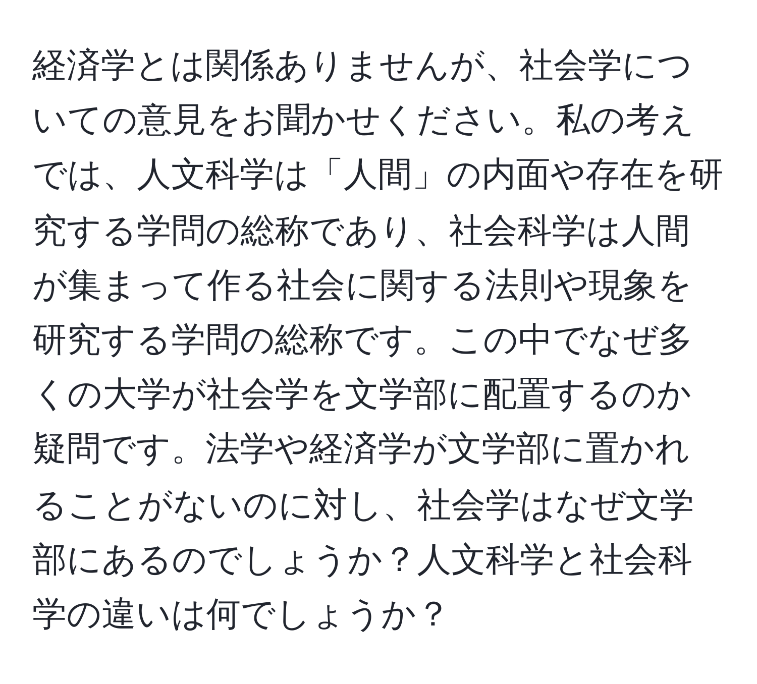 経済学とは関係ありませんが、社会学についての意見をお聞かせください。私の考えでは、人文科学は「人間」の内面や存在を研究する学問の総称であり、社会科学は人間が集まって作る社会に関する法則や現象を研究する学問の総称です。この中でなぜ多くの大学が社会学を文学部に配置するのか疑問です。法学や経済学が文学部に置かれることがないのに対し、社会学はなぜ文学部にあるのでしょうか？人文科学と社会科学の違いは何でしょうか？