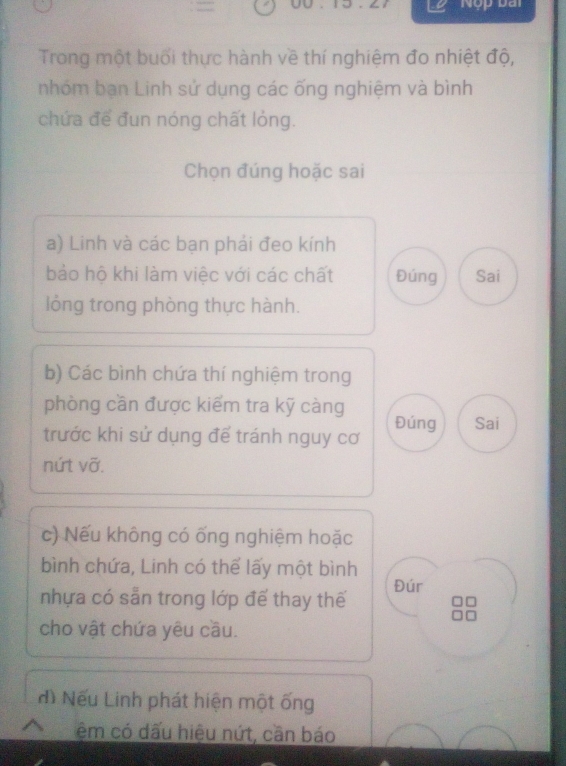 Nộp Đài 
Trong một buổi thực hành về thí nghiệm đo nhiệt độ, 
nhóm bạn Linh sử dụng các ống nghiệm và bình 
chứa để đun nóng chất lỏng. 
Chọn đúng hoặc sai 
a) Linh và các bạn phải đeo kính 
bảo hộ khi làm việc với các chất Đúng Sai 
lồng trong phòng thực hành. 
b) Các bình chứa thí nghiệm trong 
phòng cần được kiểm tra kỹ càng 
Đúng Sai 
trước khi sử dụng để tránh nguy cơ 
nứt vỡ. 
c) Nếu không có ống nghiệm hoặc 
bình chứa, Linh có thể lấy một bình 
nhựa có sẵn trong lớp để thay thế Đúr 
cho vật chứa yêu cầu. 
đì Nếu Linh phát hiện một ống 
ệm có dấu hiệu nứt, cần báo