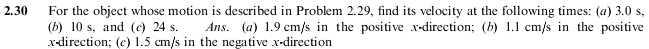 2.30 For the object whose motion is described in Problem 2.29, find its velocity at the following times: (a) 3.0 s, 
(b) 10 s, and (c) 24 s. Ans. (a) 1.9 cm/s in the positive x -direction; (b) 1.1 cm/s in the positive
x -direction; (c) 1.5 cm/s in the negative x -direction