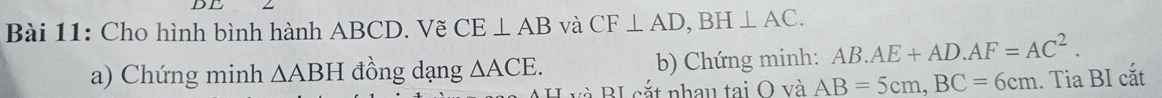 DE 
Bài 11: Cho hình bình hành ABCD. Vẽ CE⊥ AB và CF⊥ AD, BH⊥ AC. 
a) Chứng minh △ ABH đồng dạng △ ACE. b) Chứng minh: AB.AE+AD. AF=AC^2. 
B L cắ t nhay tại O và AB=5cm, BC=6cm.. Tia BI cắt