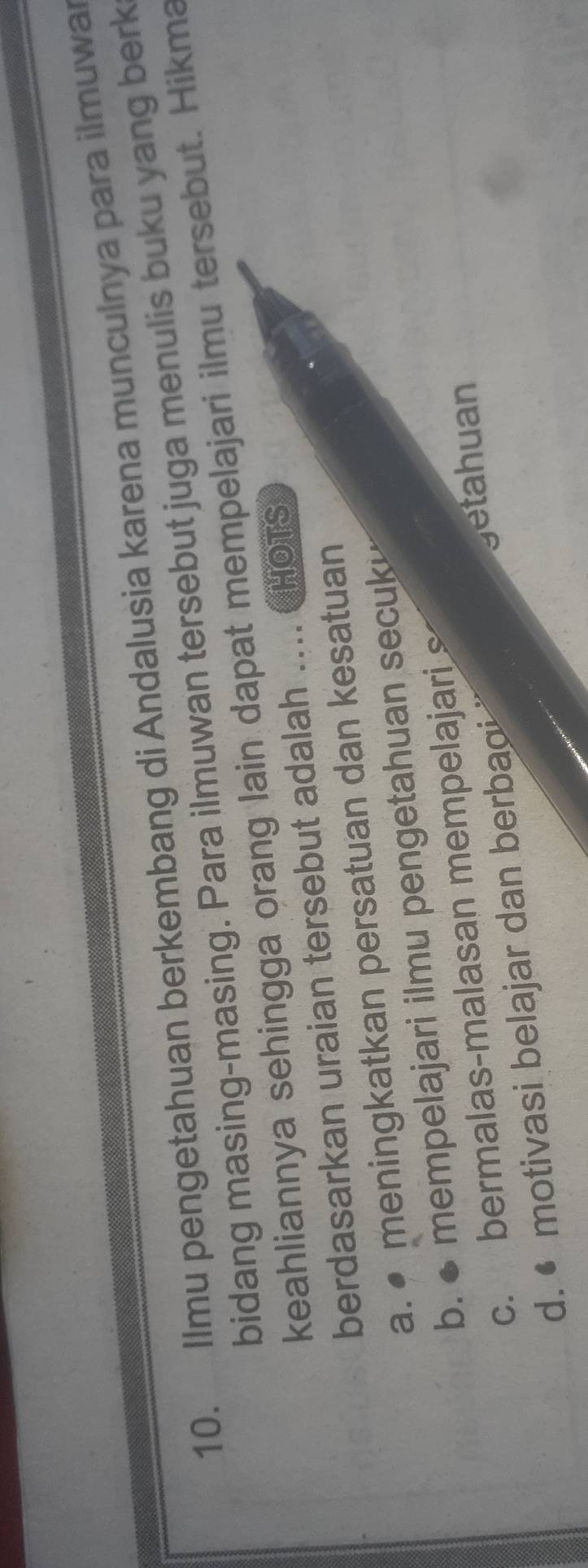 Ilmu pengetahuan berkembang di Andalusia karena munculnya para ilmuwa
bidang masing-masing. Para ilmuwan tersebut juga menulis buku yang berk
keahliannya sehingga orang lain dapat mempelajari ilmu tersebut. Hikma
berdasarkan uraian tersebut adalah .... CHoTs
a. ● meningkatkan persatuan dan kesatuan
b. ● mempelajari ilmu pengetahuan secuk
c. bermalas-malasan mempelajari
d. • motivasi belajar dan berbaoi
getahuan