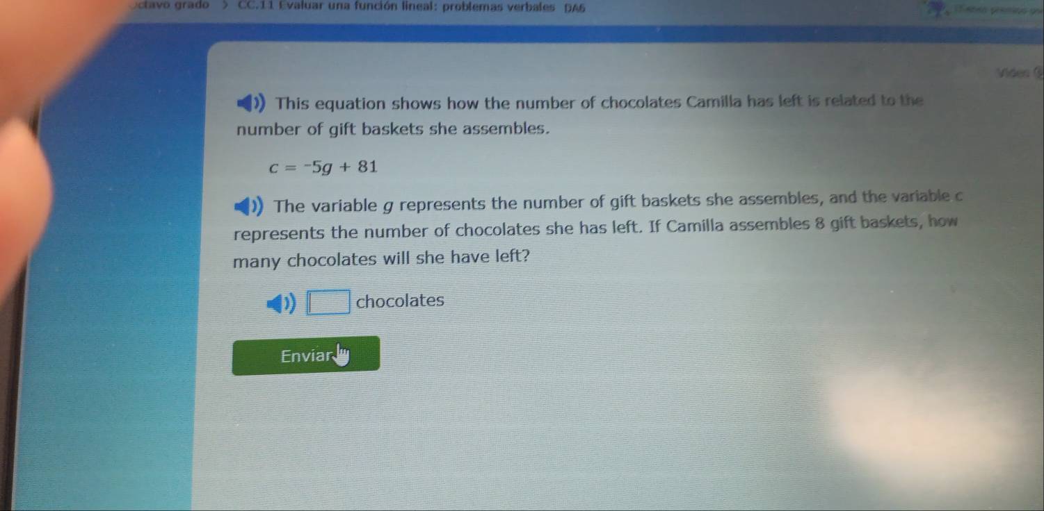 Octavo grado > CC.11 Evaluar una función lineal: problemas verbales DA6 Tabeo prêmioo pu
Viéer C
This equation shows how the number of chocolates Camilla has left is related to the
number of gift baskets she assembles.
c=-5g+81
The variable g represents the number of gift baskets she assembles, and the variable c
represents the number of chocolates she has left. If Camilla assembles 8 gift baskets, how
many chocolates will she have left?
D) | chocolates
Enviar