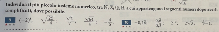 sqrt(16)
Individua il più piccolo insieme numerico, tra N, Z, Q, R, a cui appartengono i seguenti numeri dopo averli 
semplificati, dove possibile. 
9 (-2)^3; 
▲ △ sqrt(frac 25)4;  sqrt(2)/7 ;  sqrt(64)/4 ; - 4/5 . 10 -0, 1overline 6; frac 0,overline 60,overline 3; 2^(-2); 2sqrt(3); sqrt[3](-1).