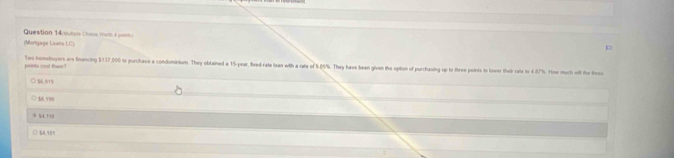Question 14(Muliple Chorce Worth 4 points)
(Mortgage Loans LC)
Two homebuyers are financing $137,000 to purchase a condominium. They obtained a 15-year, fixed-rate loan with a rate of 5.05%. They have been given the option of purchasing up to three points to lower their rate to 4.87%. How much will the three
points cost them?
56.919
$6,199
* 54.110
○ $4,101