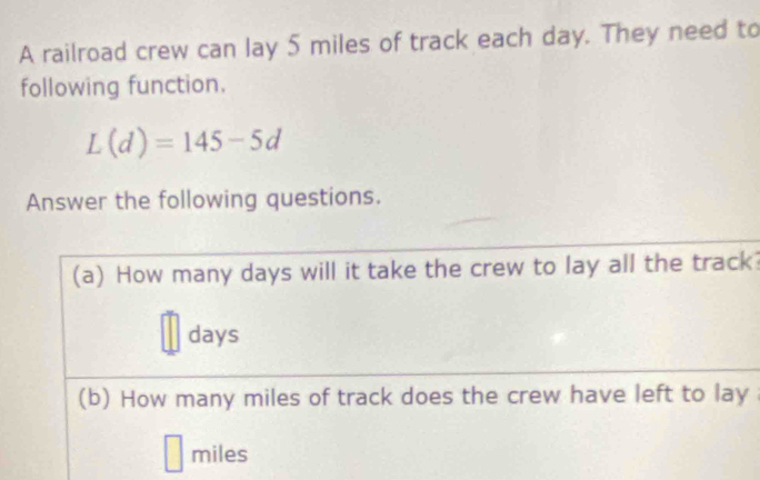 A railroad crew can lay 5 miles of track each day. They need to 
following function.
L(d)=145-5d
Answer the following questions. 
(a) How many days will it take the crew to lay all the track?
days
(b) How many miles of track does the crew have left to lay
miles