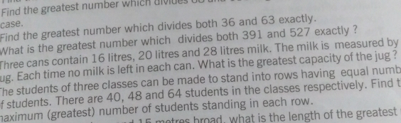 Find the greatest number which divides u 
case. 
Find the greatest number which divides both 36 and 63 exactly. 
What is the greatest number which divides both 391 and 527 exactly ? 
Three cans contain 16 litres, 20 litres and 28 litres milk. The milk is measured by
ug. Each time no milk is left in each can. What is the greatest capacity of the jug ? 
The students of three classes can be made to stand into rows having equal numb 
f students. There are 40, 48 and 64 students in the classes respectively. Find t 
maximum (greatest) number of students standing in each row. 
motres broad, what is the length of the greatest