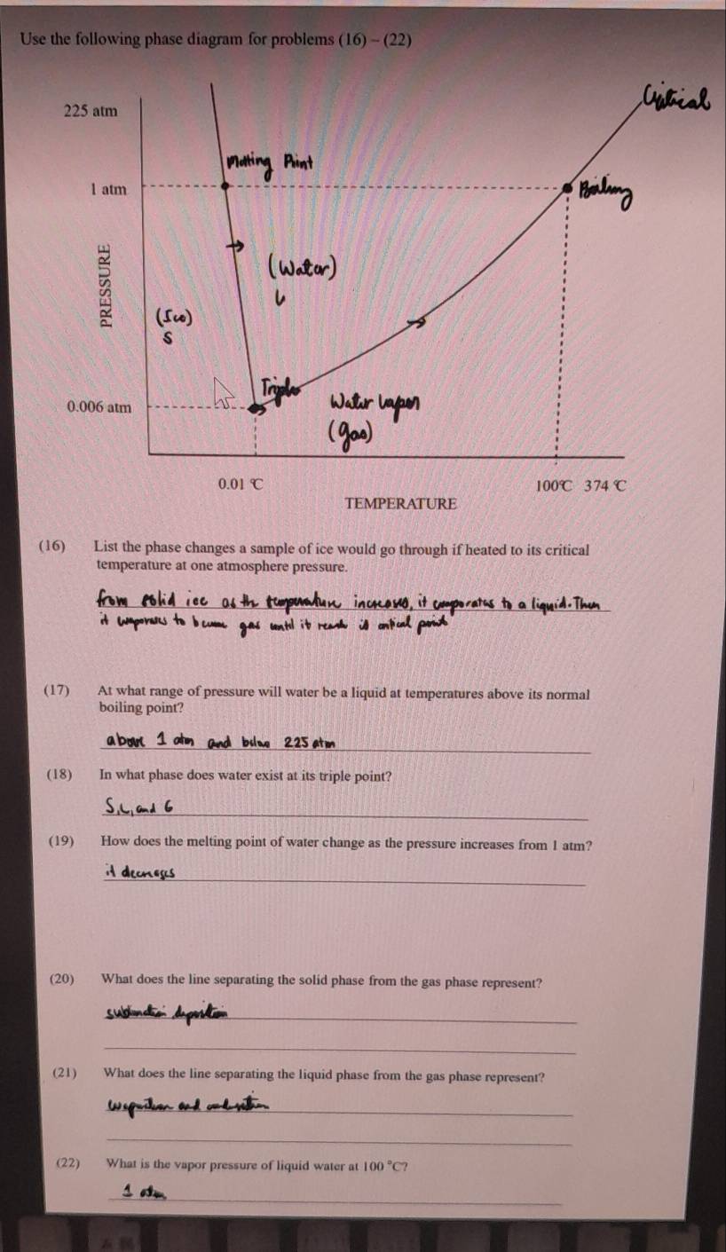 Use the following phase diagram for problems (16)-(22)
225 atm
l atm
B
0.006 atm
0.01°C
100°C 374°C
TEMPERATURE
(16) List the phase changes a sample of ice would go through if heated to its critical
temperature at one atmosphere pressure.
_
(17) At what range of pressure will water be a liquid at temperatures above its normal
boiling point?
_
(18) In what phase does water exist at its triple point?
_
(19) How does the melting point of water change as the pressure increases from 1 atm?
_
(20) What does the line separating the solid phase from the gas phase represent?
_
_
(21) What does the line separating the liquid phase from the gas phase represent?
_
_
(22) What is the vapor pressure of liquid water at 100°C7
_