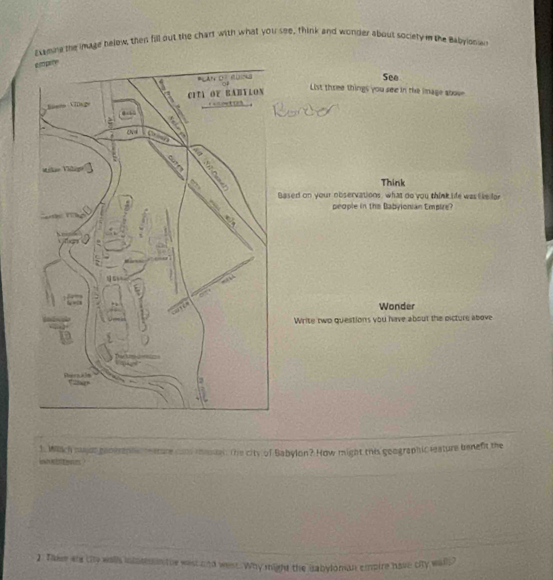 Examne the image below, then fill out the chart with what you see, think and wonder about sociely in the Babyioniar 
See 
List three things you see in the image above 
Think 
Based on your observations, what do you think life was like for 
people in the Babyionian Empire? 
Wonder 
Write two questions you have about the picture above 
1. Wich major geographec teature cand reeual, the city of Babylon? How might this goographic leature beneft the 
iabitenes ? 
2 Them ws the walls inlosoin the wast and west. Why might the babyloman empire have city walls?