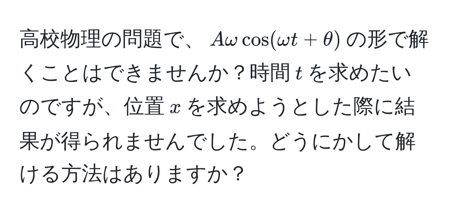 高校物理の問題で、$Aomegacos(omega t + θ)$の形で解くことはできませんか？時間$t$を求めたいのですが、位置$x$を求めようとした際に結果が得られませんでした。どうにかして解ける方法はありますか？