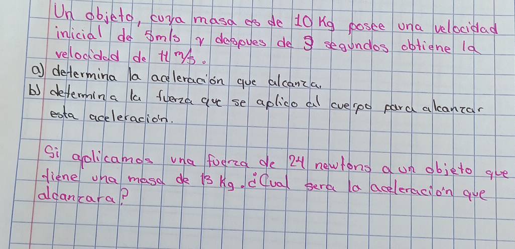 Un objeto, cura masd go de 10 ng posee un a velbcidad 
inicial do sm/s r dagpyes de 3 segundos obticne ld 
velocded de t. 
a) determina la aceleracion gue alcanza. 
b) defermin a la fuerza cue se aplico a averoo pard alcanzan 
esta aceleracion. 
Si golicamos una foered ge 2 newtong un objeto gve 
diene wha masa dk is kg. cQual perc a aceleracion aue 
aldancara?