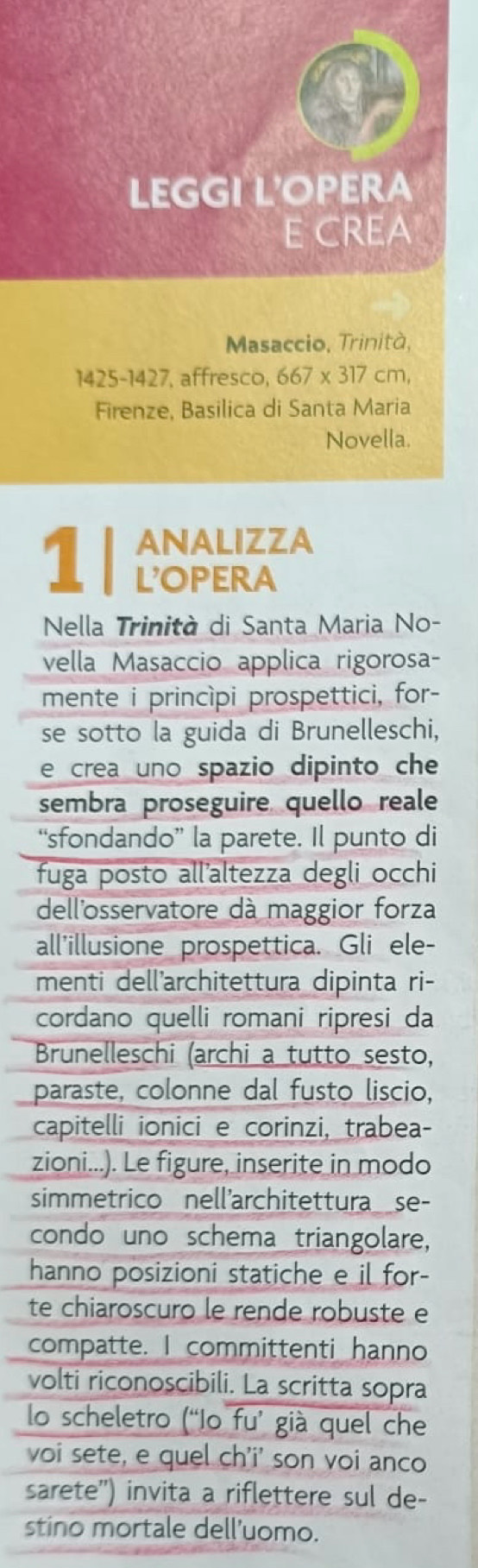 LEGGI L'OPERA 
E CREA 
Masaccio, Trinità,
1425-1427, affresco, 667 x 317 cm, 
Firenze, Basilica di Santa Maria 
Novella. 
ANALIZZA 
1 1 L'OPERA 
Nella Trinità di Santa Maria No- 
vella Masaccio applica rigorosa- 
mente i princìpi prospettici, for- 
se sotto la guida di Brunelleschi, 
e crea uno spazio dipinto che 
sembra proseguire quello reale 
“sfondando” la parete. Il punto di 
fuga posto all'altezza degli occhi 
dellosservatore dà maggior forza 
all'illusione prospettica. Gli ele- 
menti dell'architettura dipinta ri- 
cordano quelli romani ripresi da 
Brunelleschi (archi a tutto sesto, 
paraste, colonne dal fusto liscio, 
capitelli ionici e corinzi, trabea- 
zioni...). Le figure, inserite in modo 
simmetrico nell'architettura_ se- 
condo uno schema triangolare, 
hanno posizioni statiche e il for- 
te chiaroscuro le rende robuste e 
compatte. I committenti hanno 
volti riconoscibili. La scritta sopra 
lo scheletro (“Io fu’ già quel che 
voi sete, e quel ch'i' son voi anco 
sarete'') invita a riflettere sul de- 
stino mortale dell'uomo.