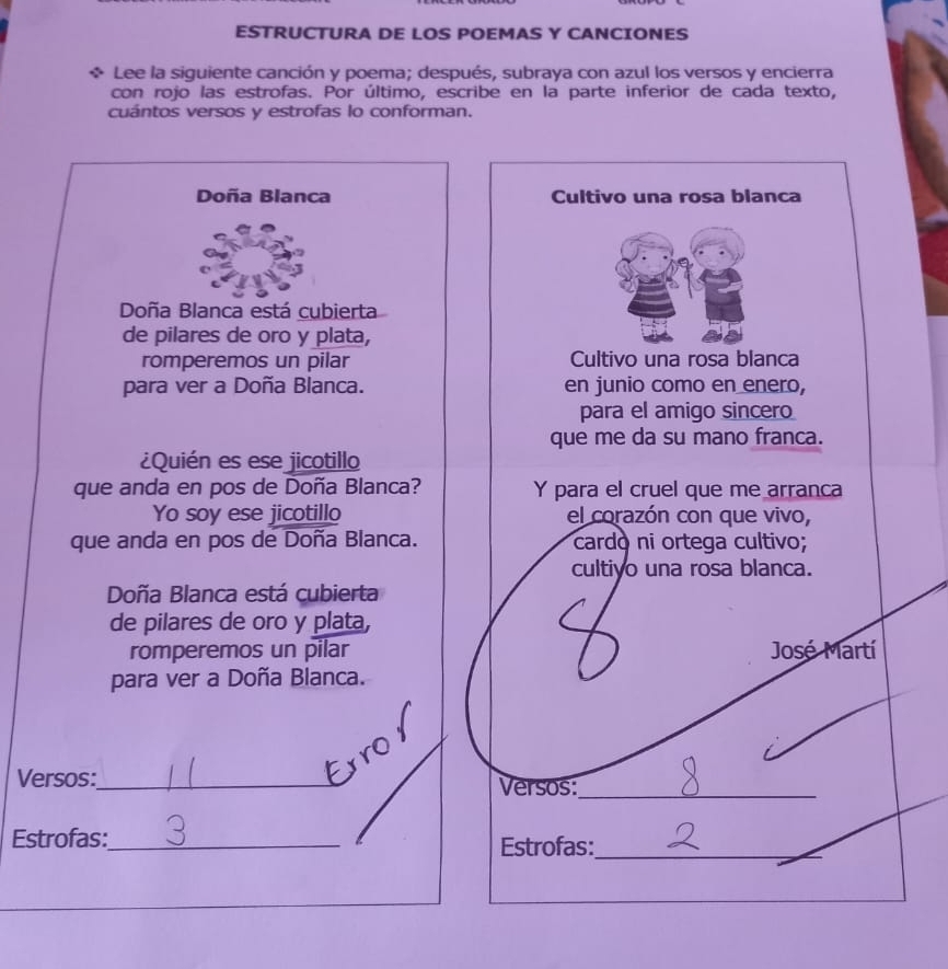 ESTRUCTURA DE LOS POEMAS Y CANCIONES 
Lee la siguiente canción y poema; después, subraya con azul los versos y encierra 
con rojo las estrofas. Por último, escribe en la parte inferior de cada texto, 
cuántos versos y estrofas lo conforman. 
Doña Blanca Cultivo una rosa blanca 
Doña Blanca está cubierta 
de pilares de oro y plata, 
romperemos un pilar Cultivo una rosa blanca 
para ver a Doña Blanca. en junio como en enero, 
para el amigo sincero 
que me da su mano franca. 
¿Quién es ese jicotillo 
que anda en pos de Doña Blanca? Y para el cruel que me arranca 
Yo soy ese jicotillo el corazón con que vivo, 
que anda en pos de Doña Blanca. cardo ni ortega cultivo; 
cultivo una rosa blanca. 
Doña Blanca está cubierta 
de pilares de oro y plata, 
C 
romperemos un pilar José Martí 
para ver a Doña Blanca. 
ro 
Versos:_ Versos:_ 
Estrofas:_ Estrofas:_