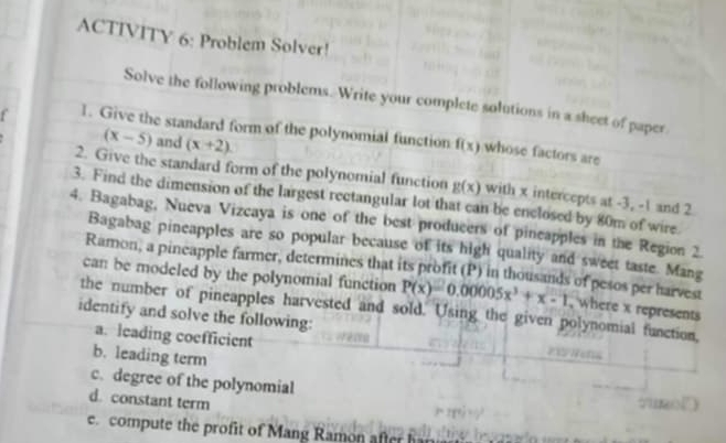 ACTIVITY 6: Problem Solver! 
Solve the following problems. Write your complete solutions in a sheet of paper 
1. Give the standard form of the polynomial function f(x) whose factors are
(x-5) and (x+2)
2. Give the standard form of the polynomial function g(x)
3. Find the dimension of the largest rectangular lot that can be enclosed by 80m of wire. with x intercepts at -3, -1 and 2
4. Bagabag, Nueva Vizcaya is one of the best producers of pincapples in the Region 2. 
Bagabag pineapples are so popular because of its high quality and sweet taste. Mang 
Ramon, a pineapple farmer, determines that its profit (P) in thousands of pesos per harvest 
can be modeled by the polynomial function P(x)=0.00005x^3+x-1 , where x represents 
the number of pineapples harvested and sold. Using the given polynomial function, 
identify and solve the following: 
a. leading coefficient 
b. leading term 
c. degree of the polynomial 
d. constant term 
e. compute the profit of Mang Ramon afte