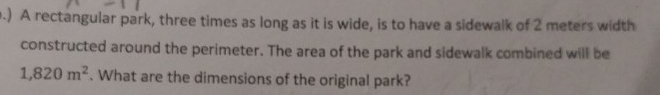 .) A rectangular park, three times as long as it is wide, is to have a sidewalk of 2 meters width 
constructed around the perimeter. The area of the park and sidewalk combined will be
1,820m^2. What are the dimensions of the original park?