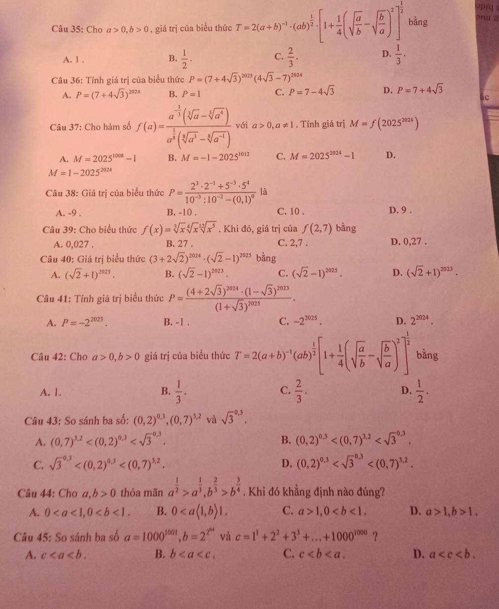 Cho a>0,b>0 , giá trị của biều thức T=2(a+b)^-1· (ab)^ 1/2 · [1+ 1/4 (sqrt(frac a)b-sqrt(frac b)a)^2]^ 1/2  bàng onua
A. 1 .
B.  1/2 ·  2/3 ·  1/3 .
C.
D.
Câu 36: Tính giá trị của biểu thức P=(7+4sqrt(3))^2025(4sqrt(3)-7)^2024
A. P=(7+4sqrt(3))^2024 B. P=1 C. P=7-4sqrt(3) D. P=7+4sqrt(3)
ác
Câu 37: Cho hàm số f(a)=frac a^(-frac 1)3(sqrt[3](a)-sqrt[3](a^4))a^(frac 1)3(sqrt[3](a^3)-sqrt[3](a^(-1))) với a>0,a!= 1. Tính giá trị M=f(2025^(2024))
A. M=2025^(1008)-1 B. M=-1-2025^(1012) C. M=2025^(2024)-1 D.
M=1-2025^(2024)
Câu 38: Giá trị của biểu thức P=frac 2^3· 2^(-1)+5^(-3)· 5^410^(-3):10^(-2)-(0,1)^0 là
A. -9 . B. -10 . C. 10 . D. 9 .
Câu 39: Cho biểu thức f(x)=sqrt[3](x)sqrt[4](x)sqrt[12](x^5). Khi đó, giá trị của f(2,7) bằng
A. 0,027 . B. 27 . C. 2,7 . D. 0,27 .
Câu 40: Giá trị biểu thức (3+2sqrt(2))^2024· (sqrt(2)-1)^2025 bàng
A. (sqrt(2)+1)^2025. B. (sqrt(2)-1)^2023. C. (sqrt(2)-1)^2025. D. (sqrt(2)+1)^2023.
Câu 41: Tính giả trị biểu thức P=frac (4+2sqrt(3))^2024· (1-sqrt(3))^2023(1+sqrt(3))^2025·
A. P=-2^(2023). B. -1 . C. -2^(2025). D. 2^(2024).
Câu 42: Cho a>0,b>0 giá trị của biểu thức T=2(a+b)^-1(ab)^ 1/2 [1+ 1/4 (sqrt(frac a)b-sqrt(frac b)a)^2]^ 1/2  bằng
A. 1. B.  1/3 . C.  2/3 . D.  1/2 .
Câu 43: So sánh ba số: (0,2)^0,3,(0,7)^3,2 và sqrt 3^((0,3).
A. (0,7)^3,2) B. (0,2)^0,3
C. sqrt 3^((0.3) D. (0,2)^0,3)
* Câu 44: Cho a,b>0 thỏa mãn a^(frac 1)2>a^(frac 1)3,b^(frac 2)3>b^(frac 3)4. Khi đó khẳng định nào đúng?
A. 0 B. 0 C. a>1,0 D. a>1,b>1,
Câu 45: So sánh ba số a=1000^(1001),b=2^(2^64) và c=1^1+2^2+3^3+...+1000^(1000) ?
A. c B. b C. c D. a