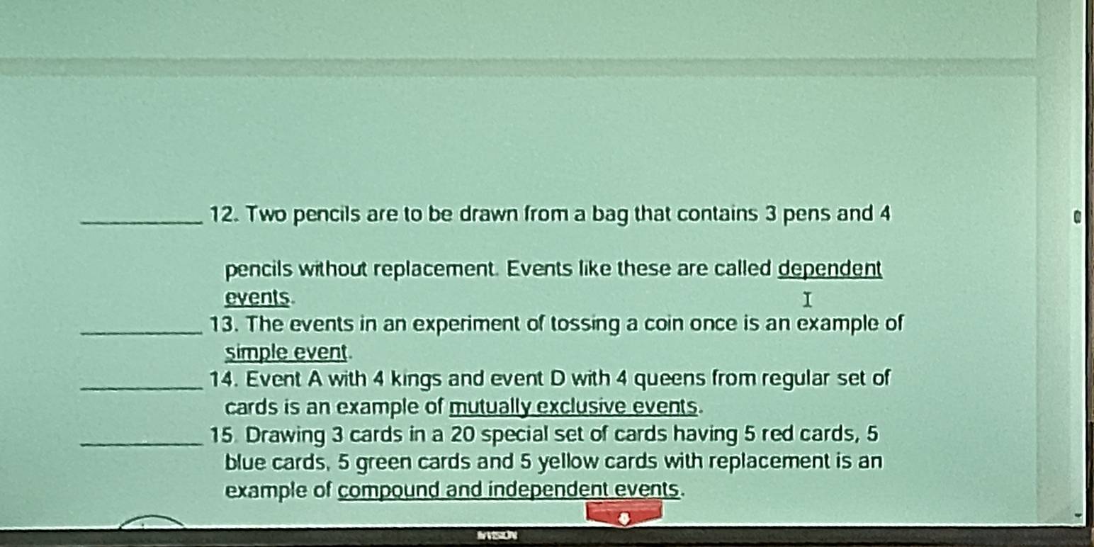 Two pencils are to be drawn from a bag that contains 3 pens and 4
pencils without replacement. Events like these are called dependent 
events I 
_13. The events in an experiment of tossing a coin once is an example of 
simple event 
_14. Event A with 4 kings and event D with 4 queens from regular set of 
cards is an example of mutually exclusive events. 
_15. Drawing 3 cards in a 20 special set of cards having 5 red cards, 5
blue cards, 5 green cards and 5 yellow cards with replacement is an 
example of compound and independent events.