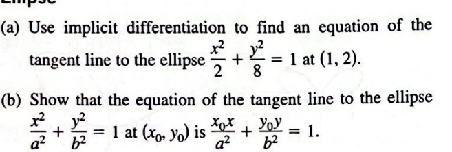 Use implicit differentiation to find an equation of the 
tangent line to the ellipse  x^2/2 + y^2/8 =1 at (1,2). 
(b) Show that the equation of the tangent line to the ellipse
 x^2/a^2 + y^2/b^2 =1 at (x_0,y_0) is frac x_0xa^2+frac y_0yb^2=1.