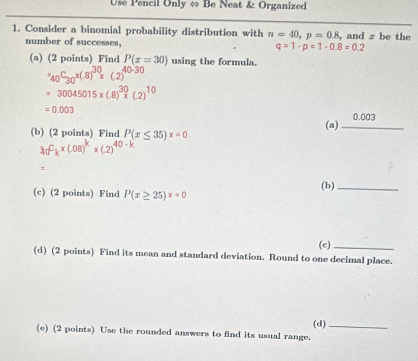 Use Pencil Only ⇔ Be Neat & Organized 
1. Consider a binomial probability distribution with n=40, p=0.8 , and z be the 
number of successes,
q=1-p=1-0.8=0.2
(a) (2 points) Find P(x=30) using the formula.
=_40C_30x(.8)^30x(.2)^40-30
=30045015* (.8)^30* (.2)^10
=0.003
(a) _ 0.003
(b) (2 points) Find P(x≤ 35)x=0
overline 40^Ck* (.08)^k* (.2)^40-k
=
(b)_ 
(c) (2 points) Find P(x≥ 25)x=0
(c)_ 
(d) (2 points) Find its mean and standard deviation. Round to one decimal place. 
(d)_ 
(e) (2 points) Use the rounded answers to find its usual range.