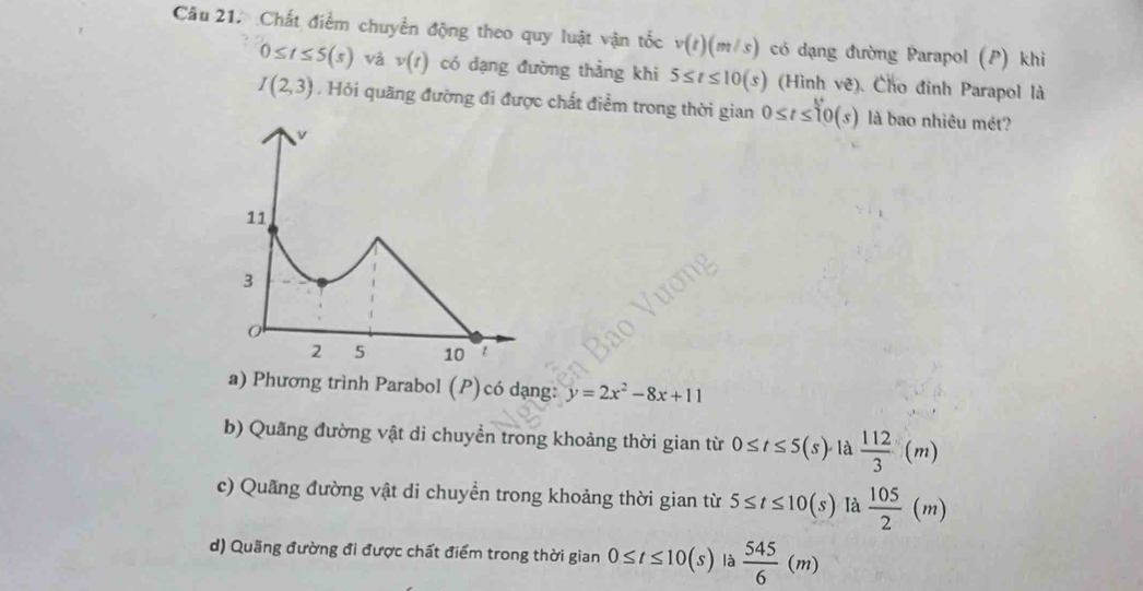 Chất điểm chuyển động theo quy luật vận tốc v(t)(m/s) có dạng đường Parapol (P) khi
0≤ t≤ 5(s) và v(t) có dạng đường thẳng khi 5≤ t≤ 10(s) (Hình vẽ). Cho đinh Parapol là
I(2,3) , Hỏi quãng đường đi được chất điểm trong thời gian 0≤ t≤ 10(s) là bao nhiêu mét?
a) Phương trình Parabol (P)có dạng: y=2x^2-8x+11
b) Quãng đường vật di chuyền trong khoảng thời gian từ 0≤ t≤ 5(s) là  112/3 (m)
c) Quãng đường vật di chuyển trong khoảng thời gian từ 5≤ t≤ 10(s) là  105/2 (m)
d) Quãng đường đi được chất điểm trong thời gian 0≤ t≤ 10(s) là  545/6 (m)