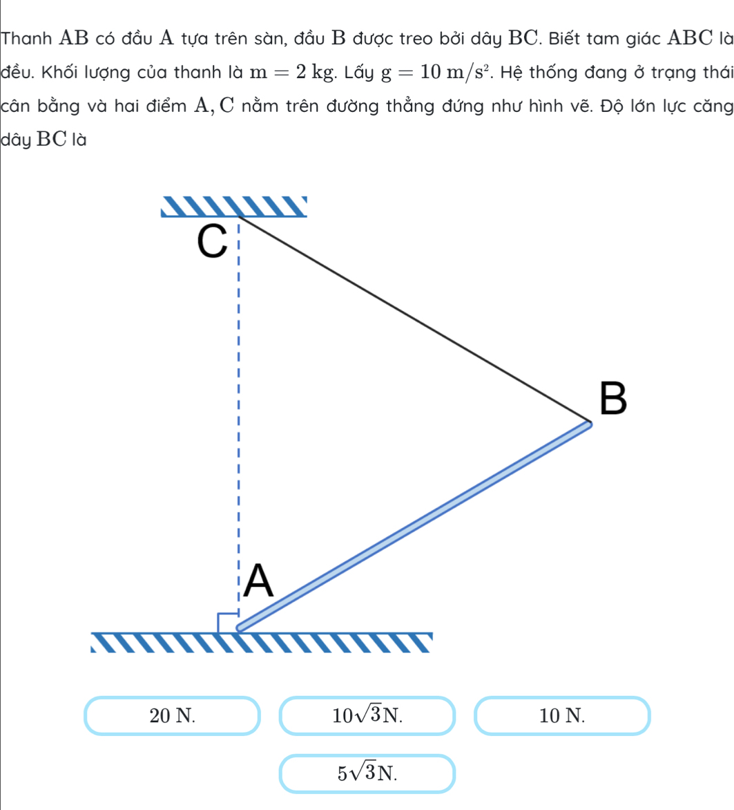 Thanh AB có đầu A tựa trên sàn, đầu B được treo bởi dây BC. Biết tam giác ABC là
đều. Khối lượng của thanh là m=2kg. Lấy g=10m/s^2. Hệ thống đang ở trạng thái
cân bằng và hai điểm A, C nằm trên đường thẳng đứng như hình vẽ. Độ lớn lực căng
dây BC là
C
B
A
20 N. 10sqrt(3)N. 10 N.
5sqrt(3)N.