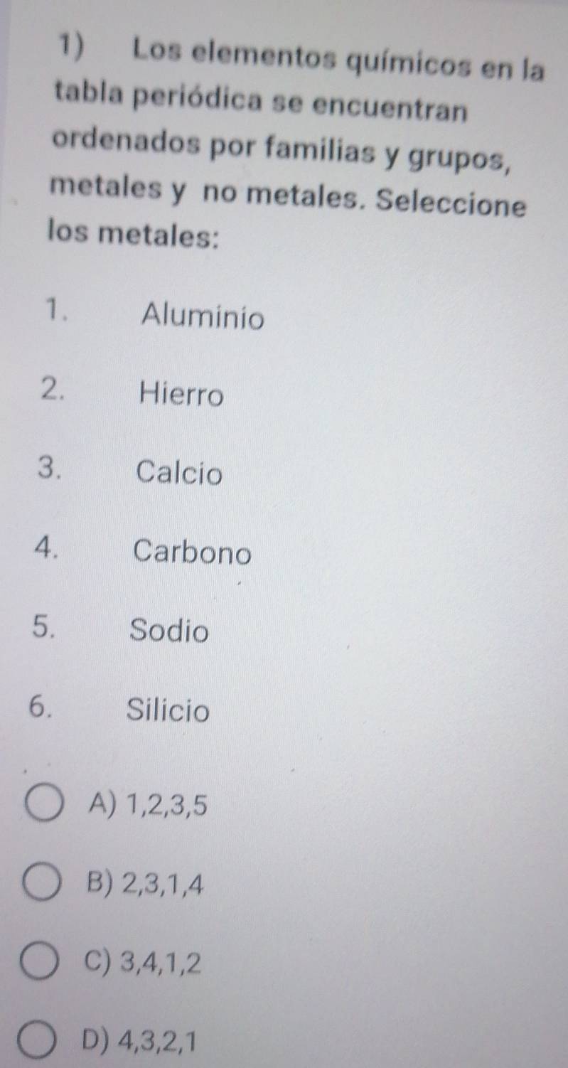 Los elementos químicos en la
tabla periódica se encuentran
ordenados por familias y grupos,
metales y no metales. Seleccione
los metales:
1. Aluminio
2. Hierro
3. Calcio
4. Carbono
5. Sodio
6. Silicio
A) 1, 2, 3, 5
B) 2, 3, 1, 4
C) 3, 4, 1, 2
D) 4, 3, 2, 1