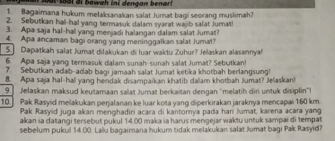 soul-sool di bawah ini dengan benar! 
1. Bagaimana hukum melaksanakan salat Jumat bagi seorang muslimah? 
2. Sebutkan hal-hal yang termasuk dalam syarat wajib salat Jumat! 
3. Apa saja hal-hal yang menjadi halangan dalam salat Jumat? 
4 Apa ancaman bagi orang yang meninggalkan salat Jumat? 
5.] Dapatkah salat Jumat dilakukan di luar waktu Zuhur? Jelaskan alasannya! 
6. Apa saja yang termasuk dalam sunah-sunah salat Jumat? Sebutkan! 
7. Sebutkan adab-adab bagi jamaah salat Jumat ketika khotbah berlangsung! 
8. Apa saja hal-hal yang hendak disampaikan khatib dalam khotbah Jumat? Jelaskan! 
9 Jelaskan maksud keutamaan salat Jumat berkaitan dengan "melatih diri untuk disiplin"! 
10 Pak Rasyid melakukan perjalanan ke luar kota yang diperkirakan jaraknya mencapai 160 km. 
Pak Rasyid juga akan menghadiri acara di kantornya pada hari Jumat, karena acara yang 
akan ia datangi tersebut pukul 14.00 maka ia harus mengejar waktu untuk sampai di tempat 
sebelum pukul 14.00. Lalu bagaimana hukum tidak melakukan salat Jumat bagi Pak Rasyid?