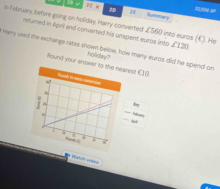 32,556 XP 
2B 2c* 2D 2E Summary 
In February, before going on holiday, Harry converted £560 into euros (€). He 
returned in April and converted his unspent euros into £120. 
Harry used the exchange rates shown below, how many euros did he spend on 
holiday? 
Round your anrest €10. 
Key 
__== April 
February 
task/2/tem/4 
Watch video